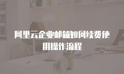 阿里云企业邮箱如何续费使用操作流程