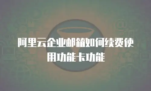 阿里云企业邮箱如何续费使用功能卡功能
