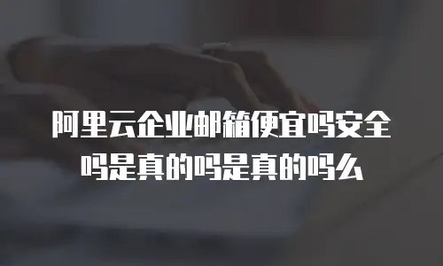 阿里云企业邮箱便宜吗安全吗是真的吗是真的吗么