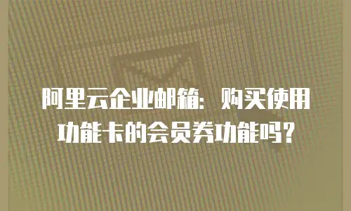 阿里云企业邮箱:购买使用功能卡的会员券功能吗?