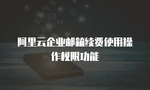 阿里云企业邮箱续费使用操作权限功能