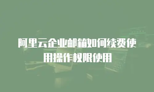 阿里云企业邮箱如何续费使用操作权限使用