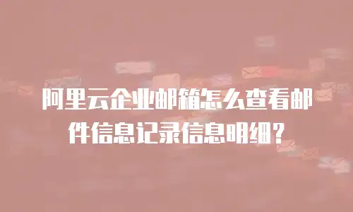 阿里云企业邮箱怎么查看邮件信息记录信息明细？