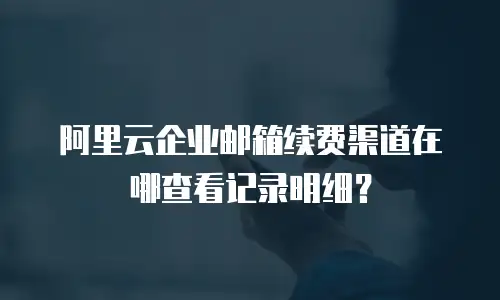 阿里云企业邮箱续费渠道在哪查看记录明细？