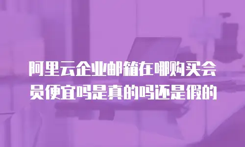 阿里云企业邮箱在哪购买会员便宜吗是真的吗还是假的
