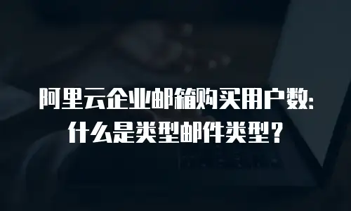 阿里云企业邮箱购买用户数：什么是类型邮件类型？