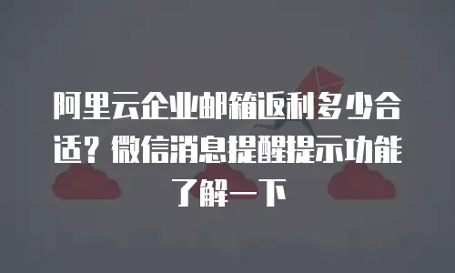 阿里云企业邮箱返利多少合适？微信消息提醒提示功能了解一下