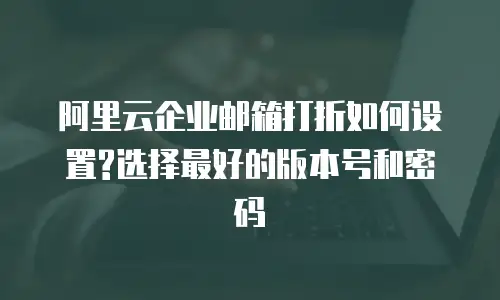 阿里云企业邮箱打折如何设置?选择最好的版本号和密码