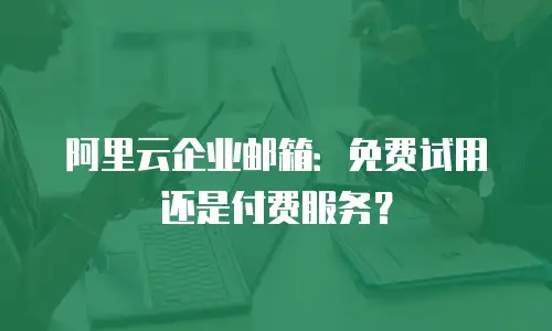 阿里云企业邮箱：免费试用还是付费服务？