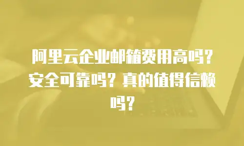 阿里云企业邮箱费用高吗？安全可靠吗？真的值得信赖吗？