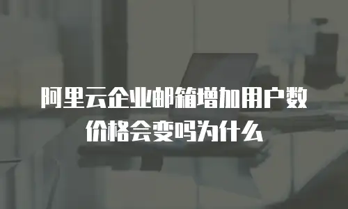 阿里云企业邮箱增加用户数价格会变吗为什么