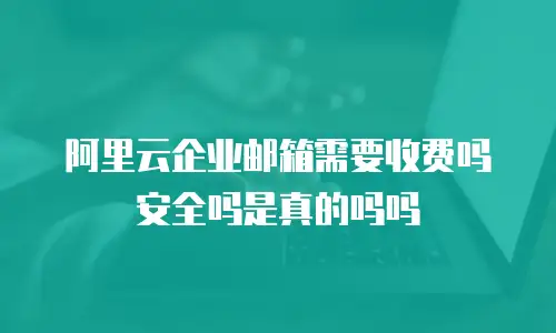阿里云企业邮箱需要收费吗安全吗是真的吗吗