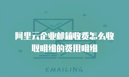 阿里云企业邮箱收费怎么收取明细的费用明细