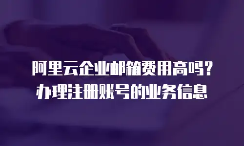 阿里云企业邮箱费用高吗?办理注册账号的业务信息