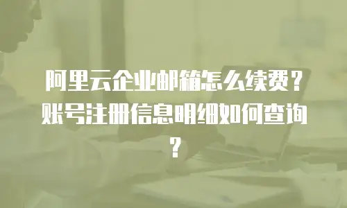 阿里云企业邮箱怎么续费？账号注册信息明细如何查询？