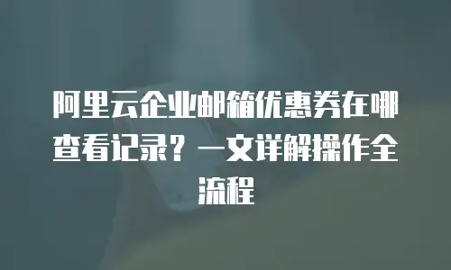阿里云企业邮箱优惠券在哪查看记录？一文详解操作全流程