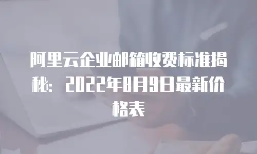 阿里云企业邮箱收费标准揭秘：2022年8月9日最新价格表