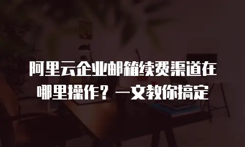 阿里云企业邮箱续费渠道在哪里操作？一文教你搞定