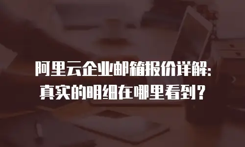 阿里云企业邮箱报价详解:真实的明细在哪里看到?