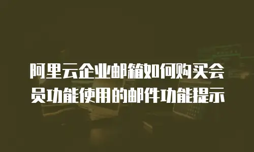 阿里云企业邮箱如何购买会员功能使用的邮件功能提示