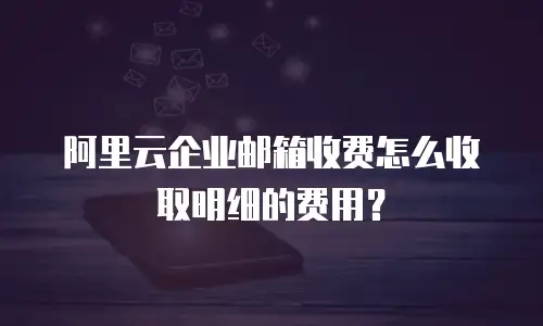 阿里云企业邮箱收费怎么收取明细的费用?