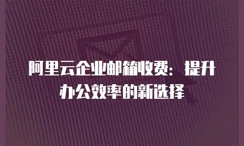 阿里云企业邮箱收费：提升办公效率的新选择