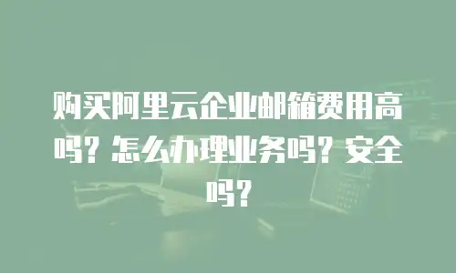 购买阿里云企业邮箱费用高吗？怎么办理业务吗？安全吗？
