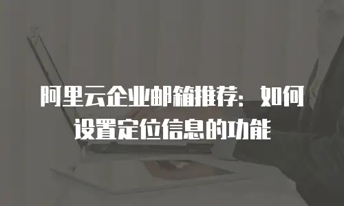阿里云企业邮箱推荐：如何设置定位信息的功能