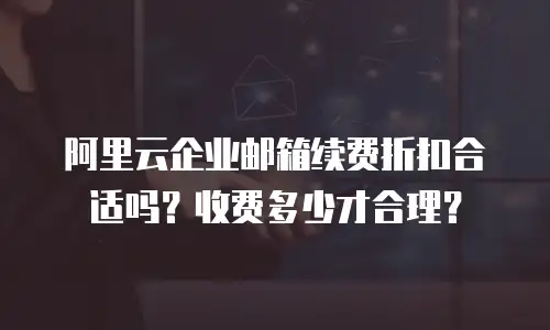 阿里云企业邮箱续费折扣合适吗？收费多少才合理？