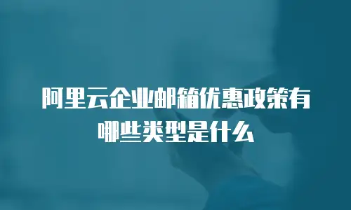 阿里云企业邮箱优惠政策有哪些类型是什么