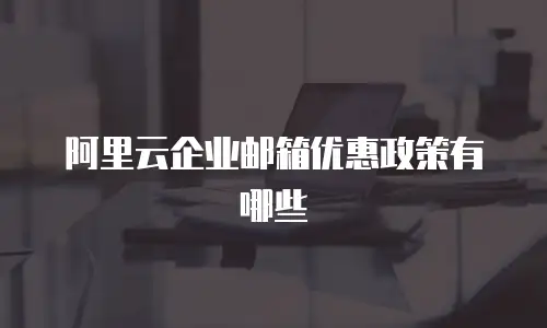 阿里云企业邮箱优惠政策有哪些