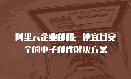 阿里云企业邮箱：便宜且安全的电子邮件解决方案