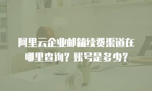 阿里云企业邮箱续费渠道在哪里查询？账号是多少？