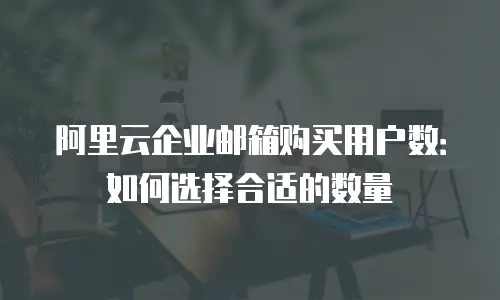 阿里云企业邮箱购买用户数：如何选择合适的数量