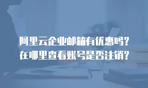 阿里云企业邮箱有优惠吗？在哪里查看账号是否注销？