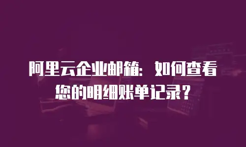 阿里云企业邮箱:如何查看您的明细账单记录?