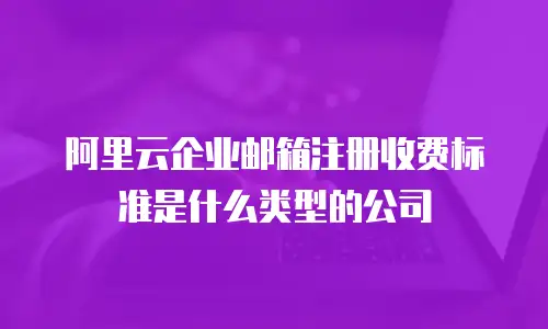 阿里云企业邮箱注册收费标准是什么类型的公司