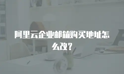阿里云企业邮箱购买地址怎么改？