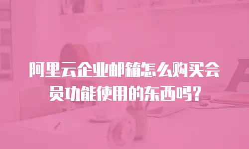 阿里云企业邮箱怎么购买会员功能使用的东西吗？