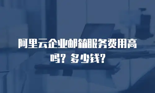 阿里云企业邮箱服务费用高吗？多少钱？
