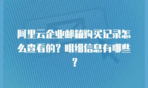 阿里云企业邮箱购买记录怎么查看的？明细信息有哪些？