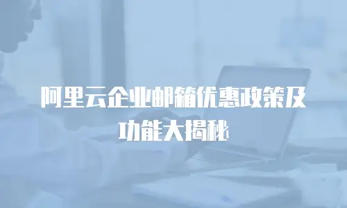 阿里云企业邮箱优惠政策及功能大揭秘