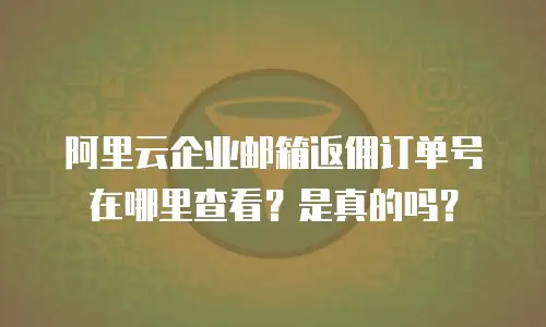 阿里云企业邮箱返佣订单号在哪里查看？是真的吗？