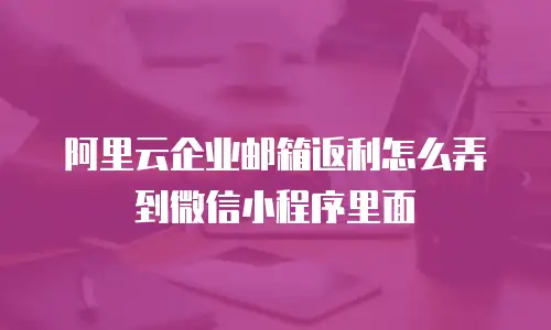 阿里云企业邮箱返利怎么弄到微信小程序里面