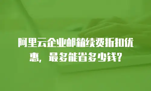 阿里云企业邮箱续费折扣优惠，最多能省多少钱？