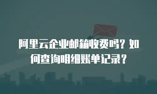 阿里云企业邮箱收费吗?如何查询明细账单记录?