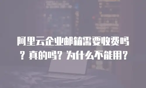阿里云企业邮箱需要收费吗？真的吗？为什么不能用？
