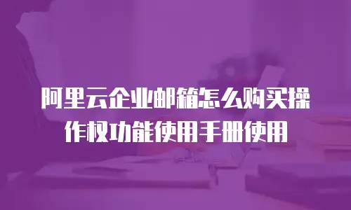 阿里云企业邮箱怎么购买操作权功能使用手册使用