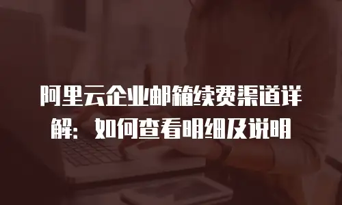 阿里云企业邮箱续费渠道详解：如何查看明细及说明