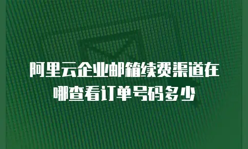 阿里云企业邮箱续费渠道在哪查看订单号码多少